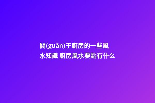 關(guān)于廚房的一些風水知識 廚房風水要點有什么